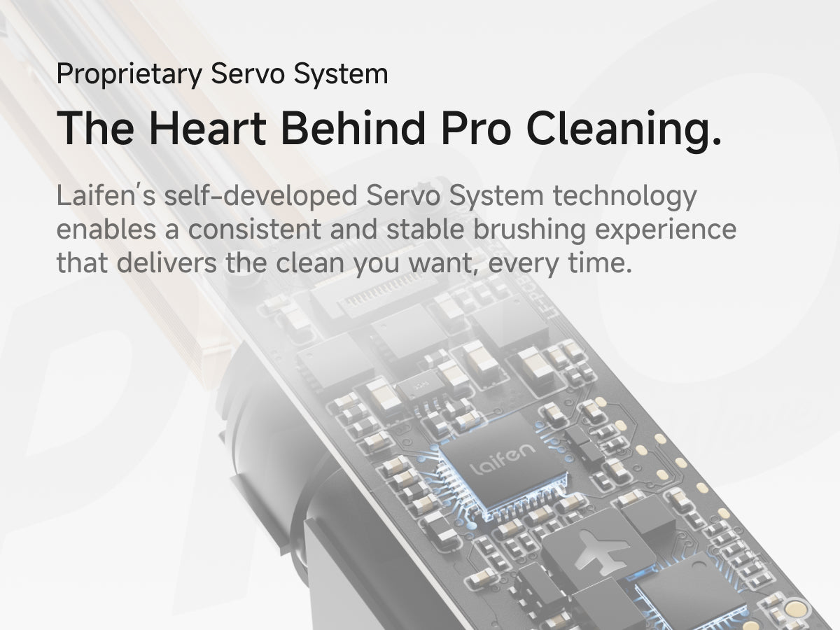 Proprietary Servo System. The Heart Behind Pro Cleaning. Laifen's self-developed Servo System technology enables a consistent and stable brushing experience that delivers the clean you want, every time.