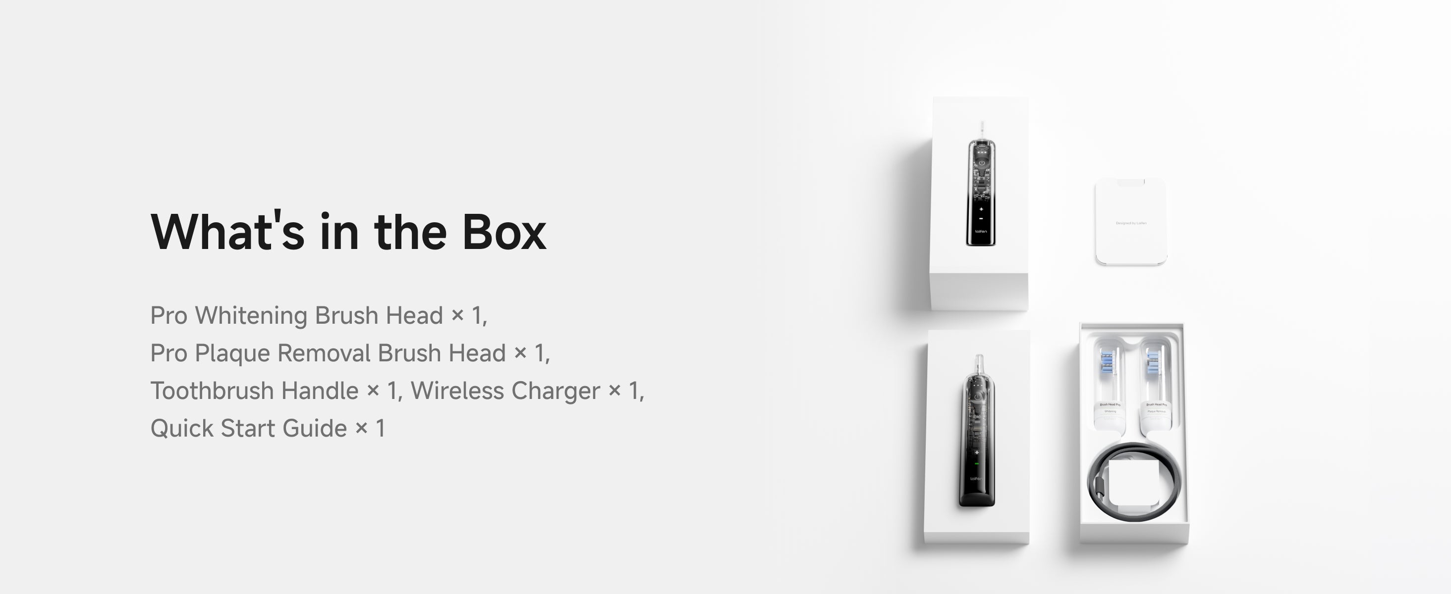What's in the box - Pro Whitening Brush Head, Pro Plaque Removal Brush Head. Toothbrush Handle. Wireless Charger. Quick Start Guide.