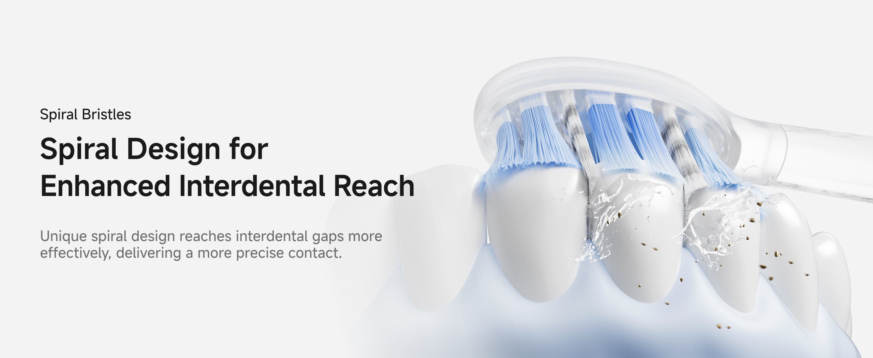Spiral Bristles. Spiral Design for Enhanced Interdental Reach. Unique spiral design reaches interdental gaps more effectively, delivering a more precise contact.