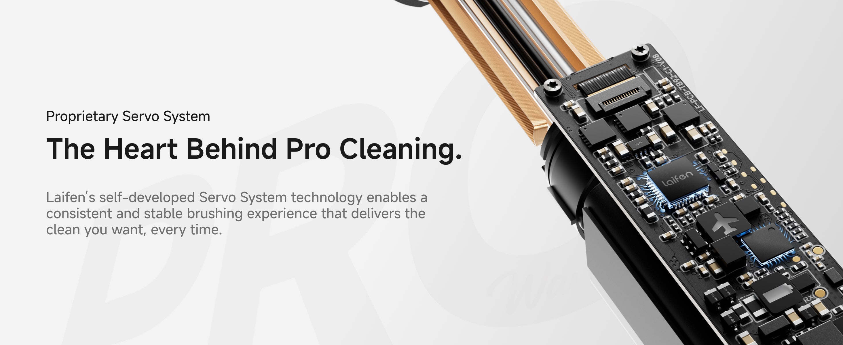 Proprietary Servo System. The Heart Behind Pro Cleaning. Laifen's self-developed Servo System technology enables a consistent and stable brushing experience that delivers the clean you want, every time.