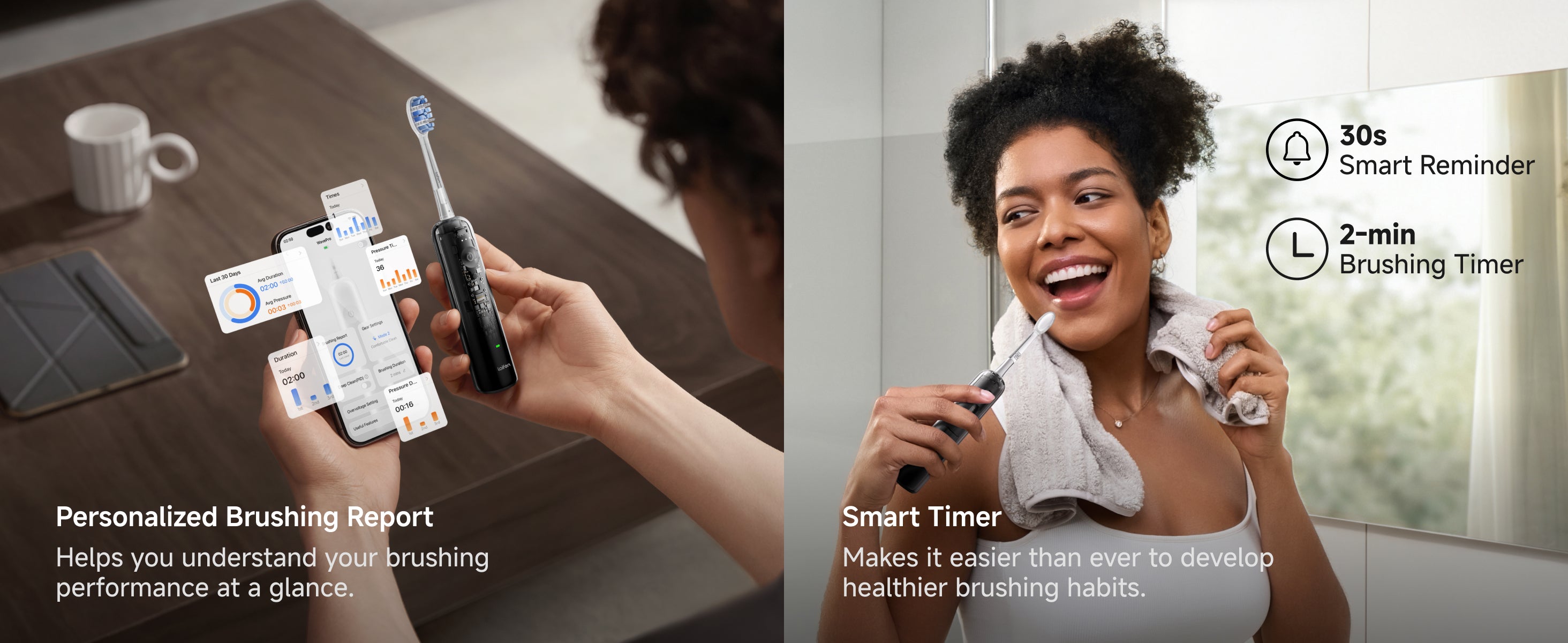 Personalized Brushing Report helps you understand your brushing performance at a glance. Smarter Timer makes it easier than ever to develop healthier brushing habits. (30s smart reminder. 2-min brushing timer)