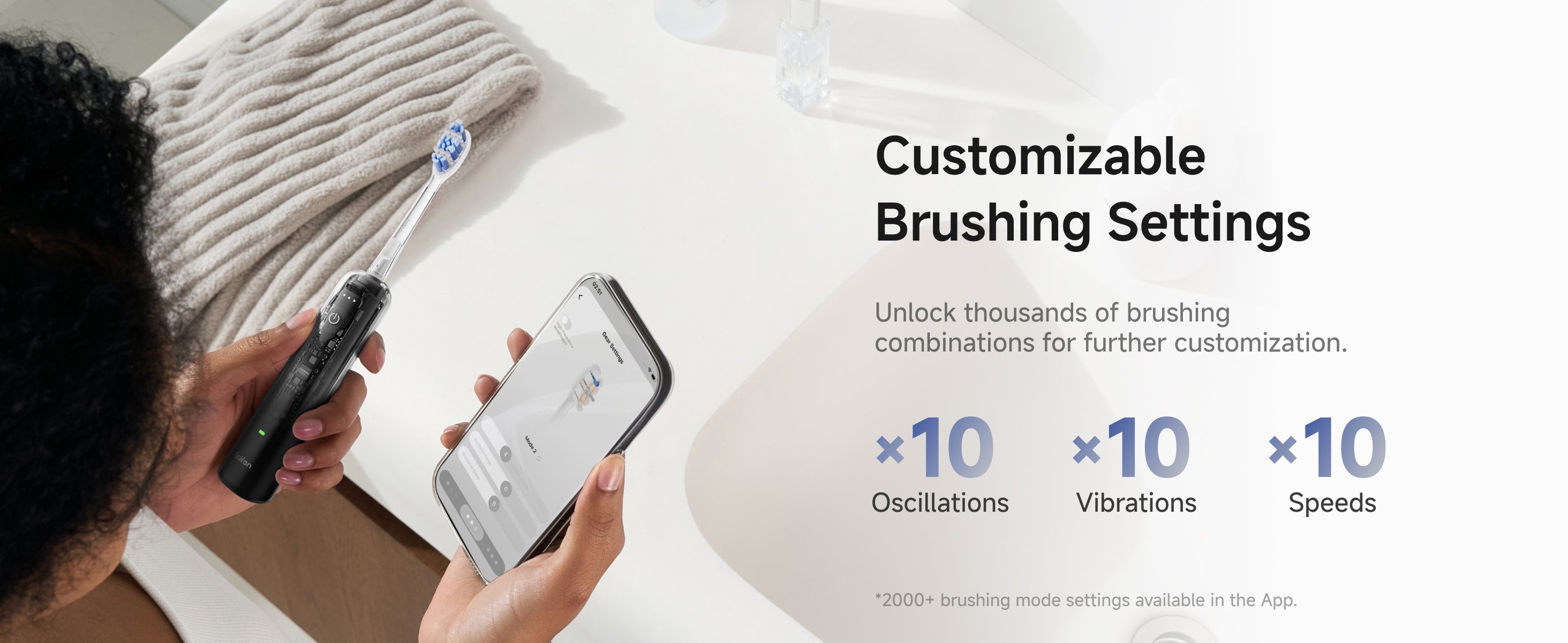 Customizable Brushing Settings. Unlock thousands of brushing combinations for further customization. 10*Oscillation. 10*Vibrations. 10*Speeds.