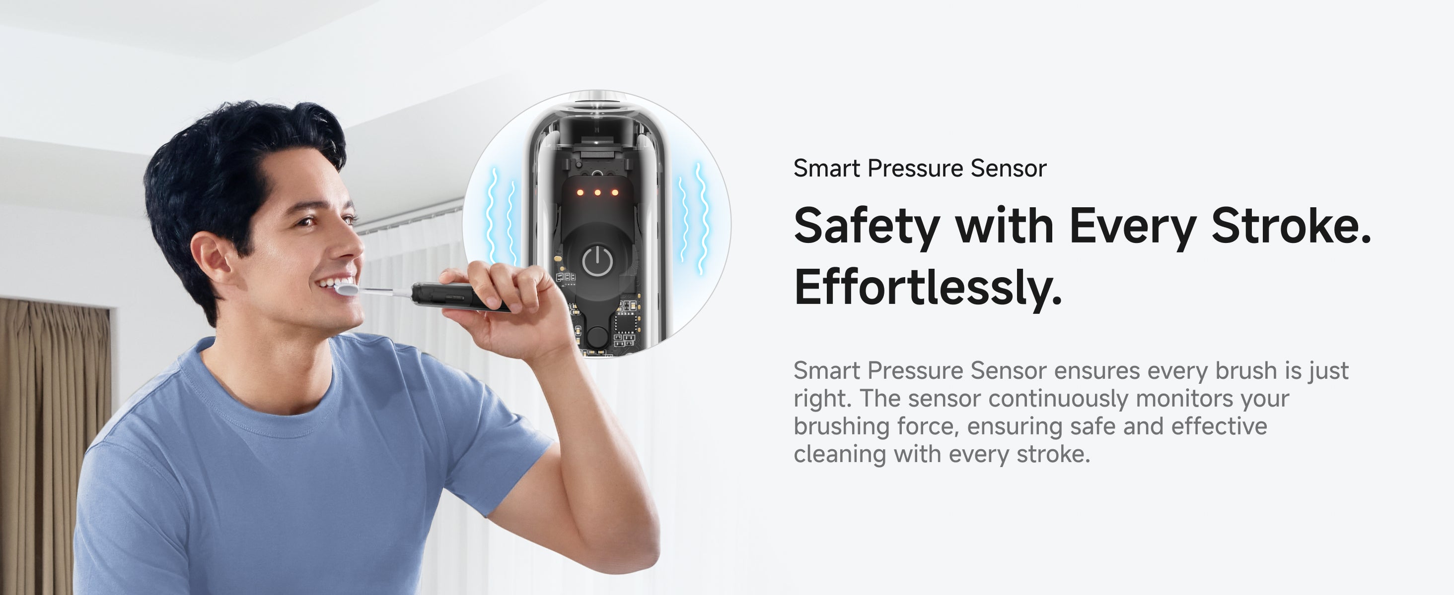 Smart Pressure Sensor. Safety with Every Stroke. Effortlessly. Smart Pressure Sensor ensures every brush is just right. The sensor continuously monitors your brushing force, ensuring safe and effective cleaning with every stroke.