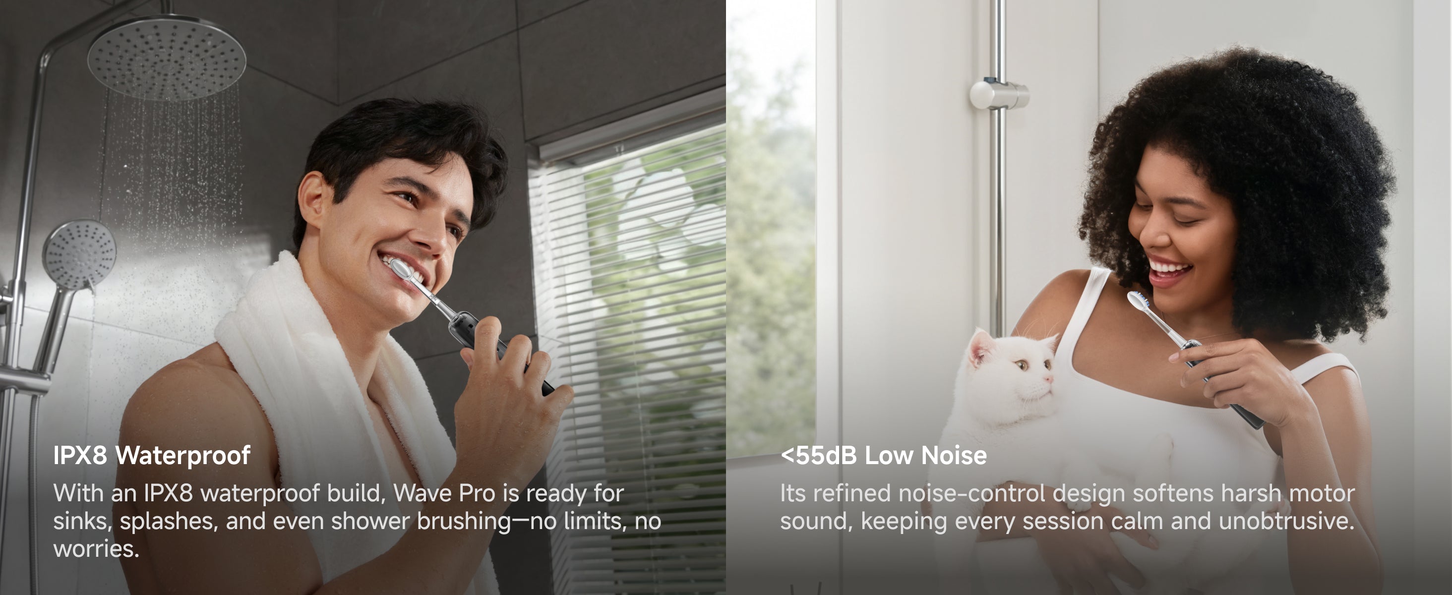 IPX8 Waterproof, With an IPX8 waterproof build, Wave Pro is ready for sinks, splashes, and even shower brushing-no limits, no worries. <55dB Low Noise. Its refined noise-control design softens harsh motor sound, keeping every session calm and unobtrusive.